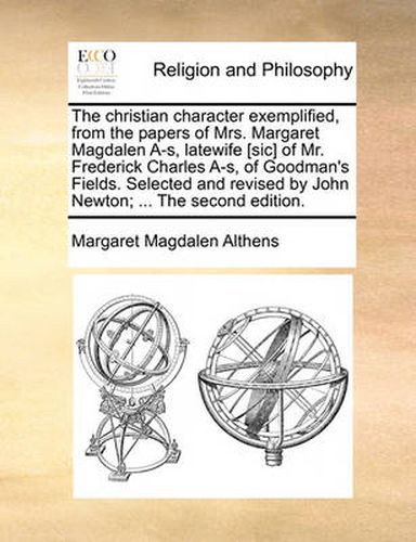 Cover image for The Christian Character Exemplified, from the Papers of Mrs. Margaret Magdalen A-S, Latewife [Sic] of Mr. Frederick Charles A-S, of Goodman's Fields. Selected and Revised by John Newton; ... the Second Edition.