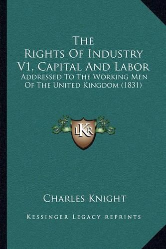 The Rights of Industry V1, Capital and Labor: Addressed to the Working Men of the United Kingdom (1831)