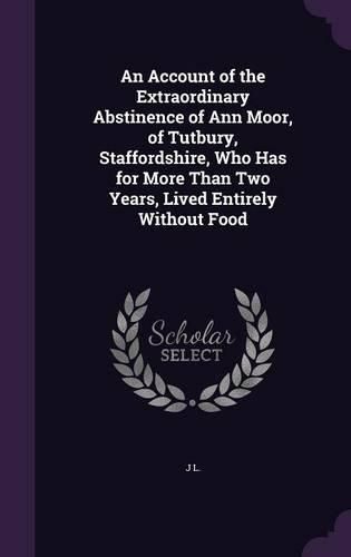 An Account of the Extraordinary Abstinence of Ann Moor, of Tutbury, Staffordshire, Who Has for More Than Two Years, Lived Entirely Without Food