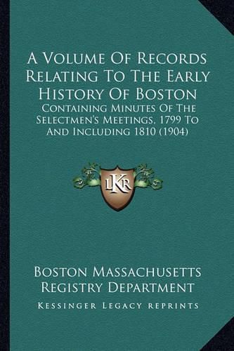 Cover image for A Volume of Records Relating to the Early History of Boston: Containing Minutes of the Selectmen's Meetings, 1799 to and Including 1810 (1904)