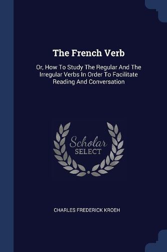 Cover image for The French Verb: Or, How to Study the Regular and the Irregular Verbs in Order to Facilitate Reading and Conversation
