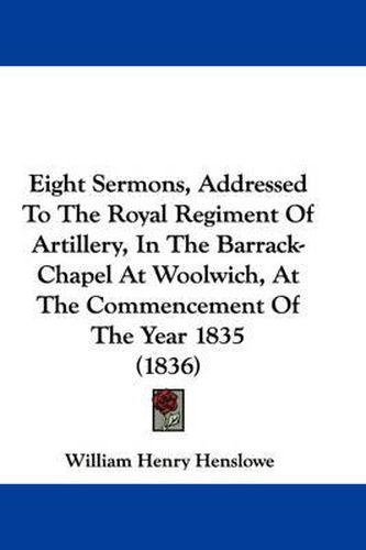 Cover image for Eight Sermons, Addressed To The Royal Regiment Of Artillery, In The Barrack-Chapel At Woolwich, At The Commencement Of The Year 1835 (1836)