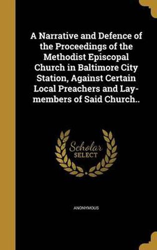 Cover image for A Narrative and Defence of the Proceedings of the Methodist Episcopal Church in Baltimore City Station, Against Certain Local Preachers and Lay-Members of Said Church..