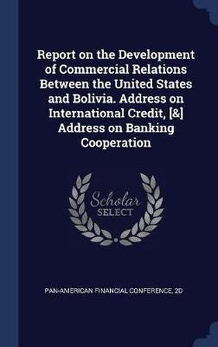 Cover image for Report on the Development of Commercial Relations Between the United States and Bolivia. Address on International Credit, [&] Address on Banking Cooperation