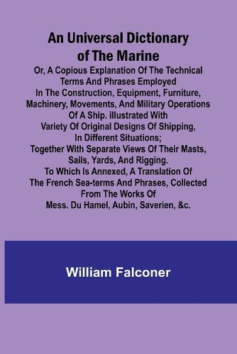 An Universal Dictionary of the Marine; Or, a Copious Explanation of the Technical Terms and Phrases Employed in the Construction, Equipment, Furniture, Machinery, Movements, and Military Operations of a Ship. Illustrated With Variety of Original Designs of Sh