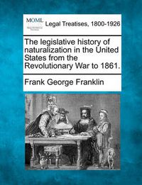 Cover image for The Legislative History of Naturalization in the United States from the Revolutionary War to 1861.