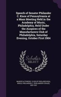 Cover image for Speech of Senator Philander C. Knox of Pennsylvania at a Mass Meeting Held in the Academy of Music, Philadelphia, Held Under the Auspices of the Manufacturers Club of Philadelphia, Saturday Evening, October First 1904