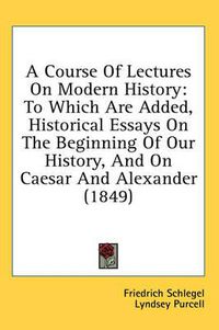 Cover image for A Course of Lectures on Modern History: To Which Are Added, Historical Essays on the Beginning of Our History, and on Caesar and Alexander (1849)