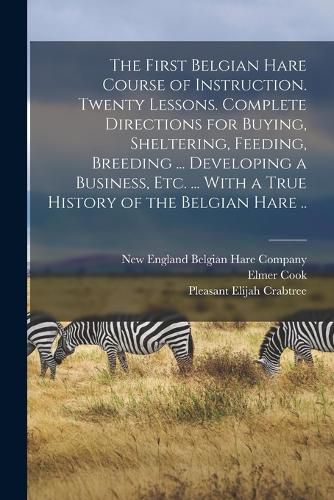 Cover image for The First Belgian Hare Course of Instruction. Twenty Lessons. Complete Directions for Buying, Sheltering, Feeding, Breeding ... Developing a Business, Etc. ... With a True History of the Belgian Hare ..