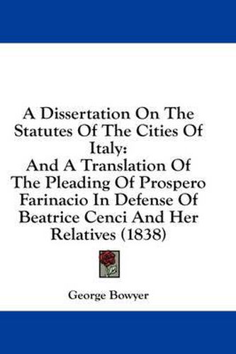 Cover image for A Dissertation on the Statutes of the Cities of Italy: And a Translation of the Pleading of Prospero Farinacio in Defense of Beatrice Cenci and Her Relatives (1838)