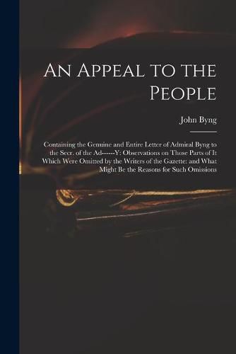 An Appeal to the People: Containing the Genuine and Entire Letter of Admiral Byng to the Secr. of the Ad------y: Observations on Those Parts of It Which Were Omitted by the Writers of the Gazette: and What Might Be the Reasons for Such Omissions