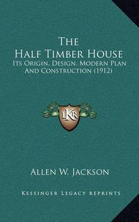 Cover image for The Half Timber House: Its Origin, Design, Modern Plan and Construction (1912)