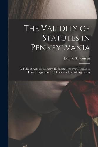 Cover image for The Validity of Statutes in Pennsylvania: I. Titles of Acts of Assembly. II. Enactments by Reference to Former Legislation. III. Local and Special Legislation