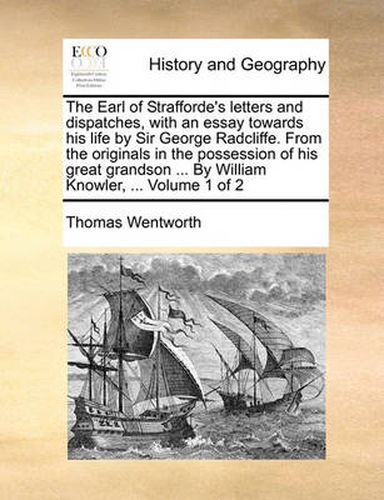 Cover image for The Earl of Strafforde's Letters and Dispatches, with an Essay Towards His Life by Sir George Radcliffe. from the Originals in the Possession of His Great Grandson ... by William Knowler, ... Volume 1 of 2