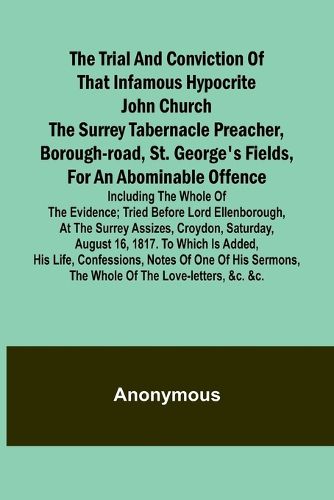 The Trial and Conviction of That Infamous Hypocrite John Church The Surrey Tabernacle Preacher, Borough-road, St. George's Fields, for an Abominable Offence; Including the Whole of the Evidence; Tried Before Lord Ellenborough, at the Surrey Assizes, Croydon, S