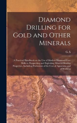 Cover image for Diamond Drilling for Gold and Other Minerals; a Practical Handbook on the use of Modern Diamond Core Drills in Prospecting and Exploiting Mineral-bearing Properties, Including Particulars of the Cost of Apparatus and of Working