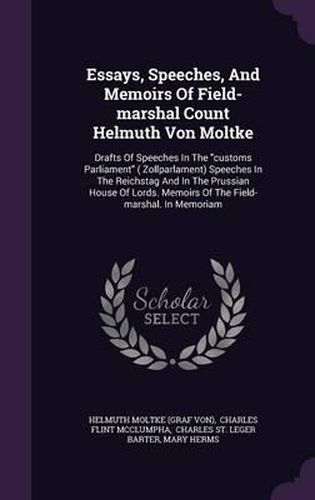 Essays, Speeches, and Memoirs of Field-Marshal Count Helmuth Von Moltke: Drafts of Speeches in the Customs Parliament ( Zollparlament) Speeches in the Reichstag and in the Prussian House of Lords. Memoirs of the Field-Marshal. in Memoriam