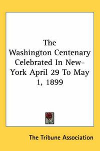 Cover image for The Washington Centenary Celebrated in New-York April 29 to May 1, 1899