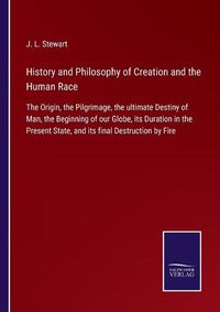 Cover image for History and Philosophy of Creation and the Human Race: The Origin, the Pilgrimage, the ultimate Destiny of Man, the Beginning of our Globe, its Duration in the Present State, and its final Destruction by Fire