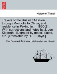 Cover image for Travels of the Russian Mission Through Mongolia to China, and Residence in Peking in ... 1820-21. with Corrections and Notes by J. Von Klaproth. Illustrated by Maps, Plates, Etc. [Translated by H. E. Lloyd.] Vol. I