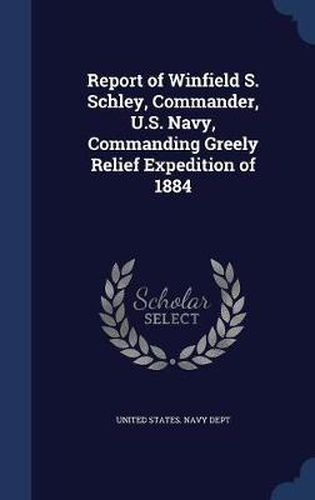 Cover image for Report of Winfield S. Schley, Commander, U.S. Navy, Commanding Greely Relief Expedition of 1884