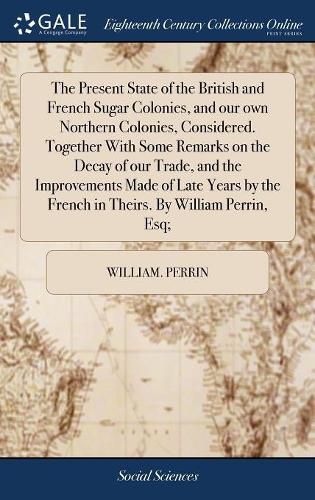 The Present State of the British and French Sugar Colonies, and our own Northern Colonies, Considered. Together With Some Remarks on the Decay of our Trade, and the Improvements Made of Late Years by the French in Theirs. By William Perrin, Esq;