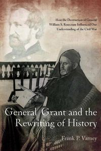 Cover image for General Grant and the Rewriting of History: How the Destruction of General William S. Rosecrans Influenced Our Understanding of the Civil War