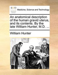 Cover image for An Anatomical Description of the Human Gravid Uterus, and Its Contents. by the Late William Hunter, M.D. ...