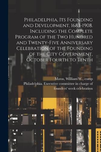 Philadelphia, Its Founding and Development, 1683-1908. Including the Complete Program of the Two Hundred and Twenty-five Anniversary Celebration of the Founding of the City Government, October Fourth to Tenth