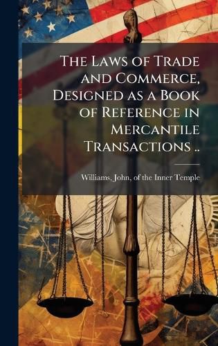 Cover image for The Laws of Trade and Commerce, Designed as a Book of Reference in Mercantile Transactions ..