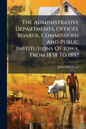 Cover image for The Administrative Departments, Offices, Boards, Commissions And Public Institutions Of Iowa, From 1838 To 1897