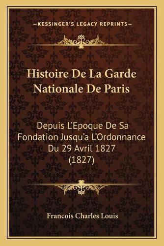 Histoire de La Garde Nationale de Paris: Depuis L'Epoque de Sa Fondation Jusqu'a L'Ordonnance Du 29 Avril 1827 (1827)