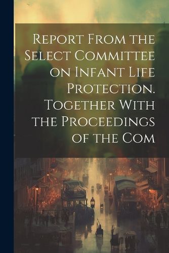 Cover image for Report From the Select Committee on Infant Life Protection. Together With the Proceedings of the Com
