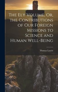 Cover image for The Ely Volume, Or, the Contributions of Our Foreign Missions to Science and Human Well-Being