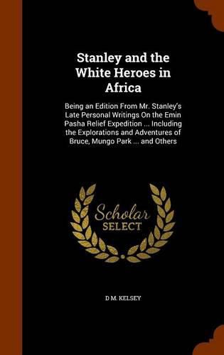 Stanley and the White Heroes in Africa: Being an Edition from Mr. Stanley's Late Personal Writings on the Emin Pasha Relief Expedition ... Including the Explorations and Adventures of Bruce, Mungo Park ... and Others