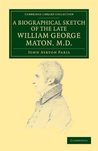 Cover image for A Biographical Sketch of the Late William George Maton M.D.: Read at an Evening Meeting of the College of Physicians