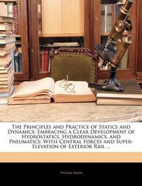 Cover image for The Principles and Practice of Statics and Dynamics: Embracing a Clear Development of Hydrostatics, Hydrodynamics, and Pneumatics: With Central Forces and Super-Elevation of Exterior Rail ...