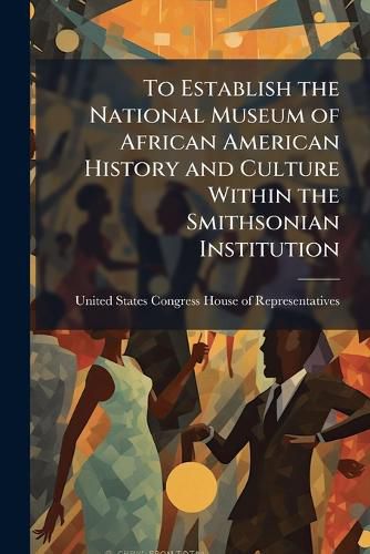 Cover image for To Establish the National Museum of African American History and Culture Within the Smithsonian Institution