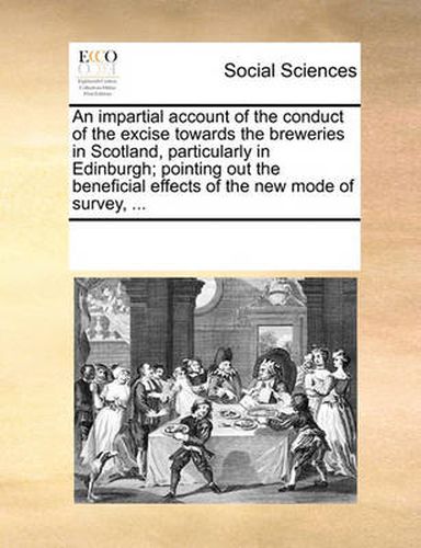 Cover image for An Impartial Account of the Conduct of the Excise Towards the Breweries in Scotland, Particularly in Edinburgh; Pointing Out the Beneficial Effects of the New Mode of Survey, ...