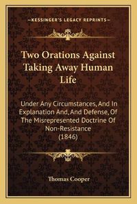 Cover image for Two Orations Against Taking Away Human Life: Under Any Circumstances, and in Explanation And, and Defense, of the Misrepresented Doctrine of Non-Resistance (1846)