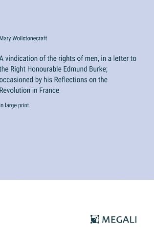 Cover image for A vindication of the rights of men, in a letter to the Right Honourable Edmund Burke; occasioned by his Reflections on the Revolution in France