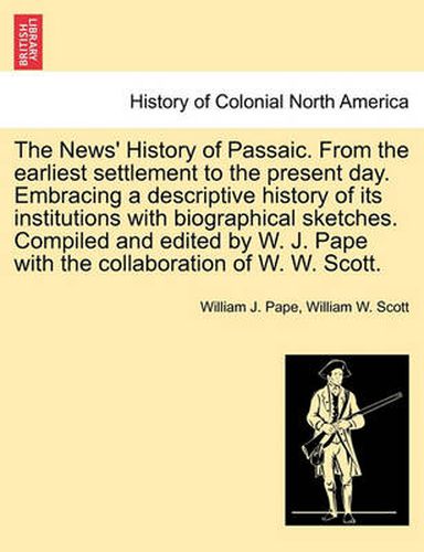 The News' History of Passaic. from the Earliest Settlement to the Present Day. Embracing a Descriptive History of Its Institutions with Biographical Sketches. Compiled and Edited by W. J. Pape with the Collaboration of W. W. Scott.
