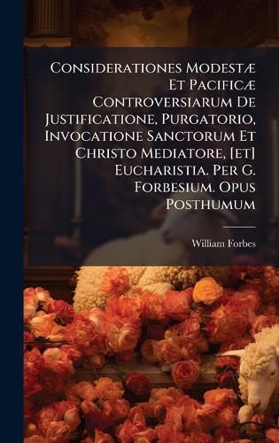 Cover image for Considerationes ModestA] Et PacificA] Controversiarum De Justificatione, Purgatorio, Invocatione Sanctorum Et Christo Mediatore, [et] Eucharistia. Per G. Forbesium. Opus Posthumum