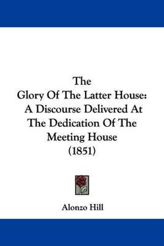 Cover image for The Glory Of The Latter House: A Discourse Delivered At The Dedication Of The Meeting House (1851)