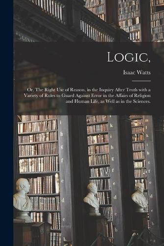 Logic,: or, The Right Use of Reason, in the Inquiry After Truth With a Variety of Rules to Guard Against Error in the Affairs of Religion and Human Life, as Well as in the Sciences.