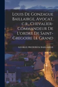 Cover image for Louis de Gonzague Baillairge, Avocat, c.r., Chevalier-commandeur de L'ordre de Saint-gregoire le Grand