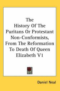 Cover image for The History of the Puritans or Protestant Non-Conformists, from the Reformation to Death of Queen Elizabeth V1