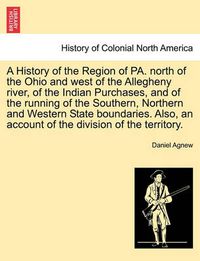 Cover image for A History of the Region of Pa. North of the Ohio and West of the Allegheny River, of the Indian Purchases, and of the Running of the Southern, Northern and Western State Boundaries. Also, an Account of the Division of the Territory.