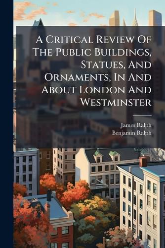 Cover image for A Critical Review of the Public Buildings, Statues, and Ornaments, in and about London and Westminster: Originally Written by - Ralph, Architect, and Now Reprinted with Very Large Additions. ...