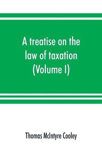 Cover image for A treatise on the law of taxation: including the law of local assessments (Volume I)